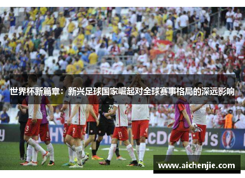 世界杯新篇章：新兴足球国家崛起对全球赛事格局的深远影响