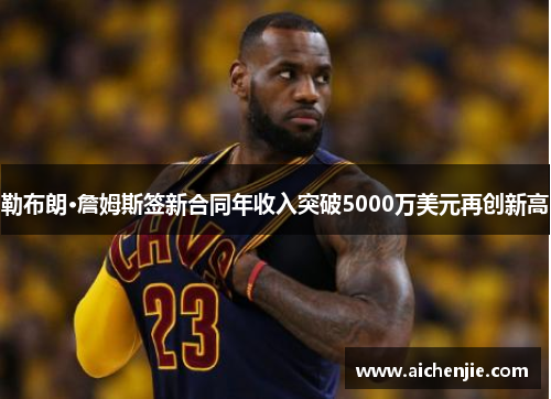 勒布朗·詹姆斯签新合同年收入突破5000万美元再创新高