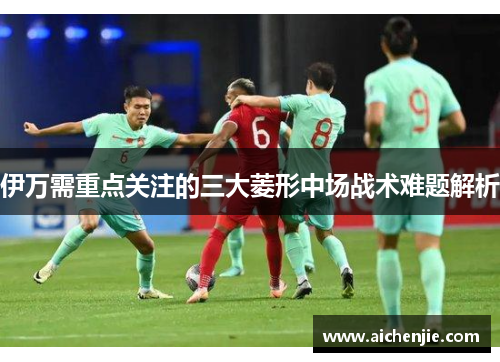 伊万需重点关注的三大菱形中场战术难题解析