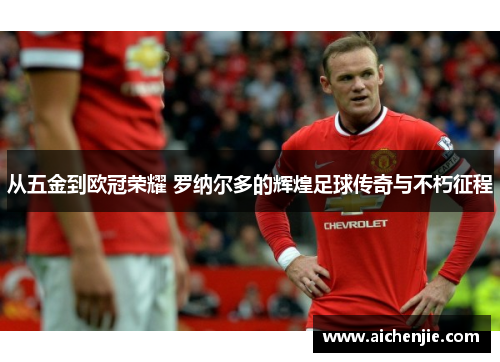 从五金到欧冠荣耀 罗纳尔多的辉煌足球传奇与不朽征程