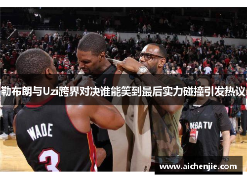 勒布朗与Uzi跨界对决谁能笑到最后实力碰撞引发热议