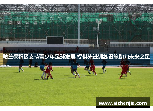 哈兰德积极支持青少年足球发展 提供先进训练设施助力未来之星