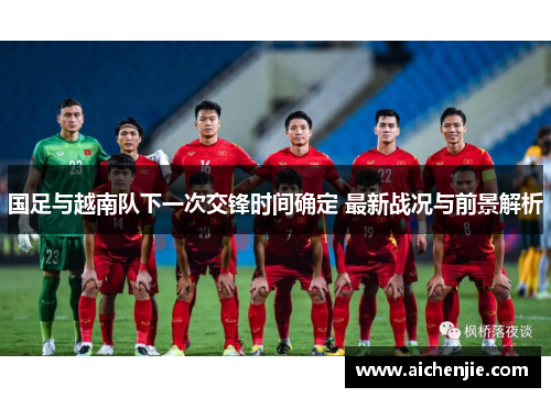 国足与越南队下一次交锋时间确定 最新战况与前景解析