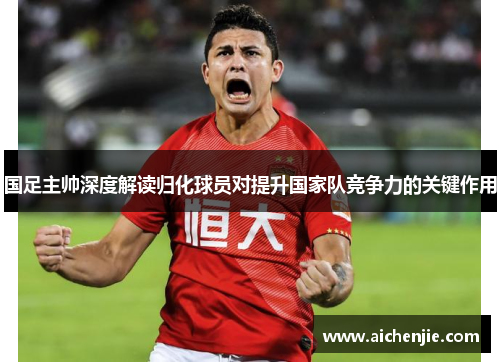 国足主帅深度解读归化球员对提升国家队竞争力的关键作用