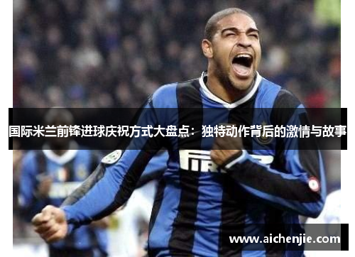国际米兰前锋进球庆祝方式大盘点：独特动作背后的激情与故事