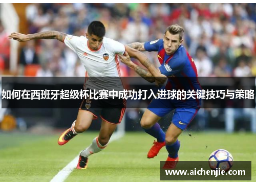 如何在西班牙超级杯比赛中成功打入进球的关键技巧与策略