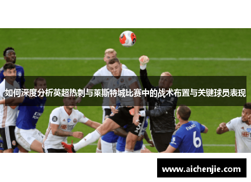 如何深度分析英超热刺与莱斯特城比赛中的战术布置与关键球员表现