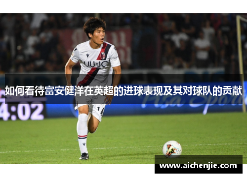 如何看待富安健洋在英超的进球表现及其对球队的贡献